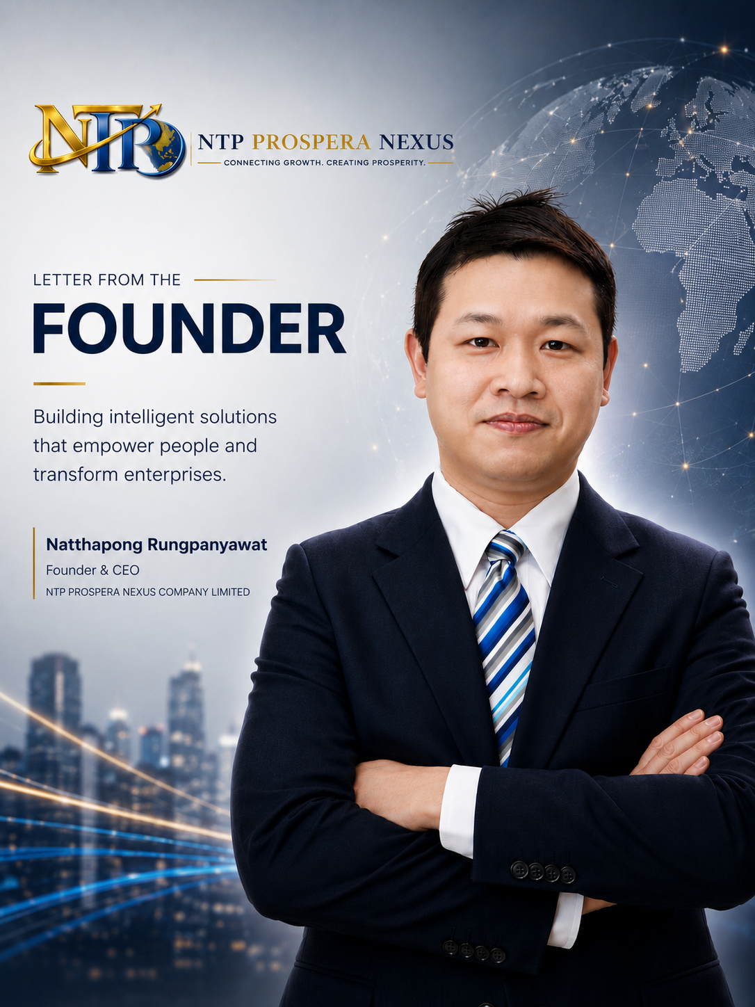 Letter from the Founder At NTP PROSPERA NEXUS, we believe that technology should do more than automate processes—it should empower people to make better decisions, unlock new opportunities, and create lasting value. Artificial Intelligence is transforming the way individuals build careers and the way organizations develop their workforce. Yet many decisions are still made with fragmented information, disconnected systems, and uncertainty. We founded NTP PROSPERA NEXUS to bridge that gap by building intelligent platforms that transform data into meaningful, explainable, and actionable insights. Our vision is not simply to develop AI solutions, but to create trusted decision-support platforms that help individuals, enterprises, and institutions navigate an increasingly complex world with greater confidence. Our flagship platform, CareerPilot AI, represents the first step in this journey. Designed as an AI Career Operating System, it brings together multiple AI agents to support career planning, workforce intelligence, and strategic decision-making through one unified platform. We are committed to building technology responsibly—with integrity, transparency, security, and a human-centered approach. We believe AI should augment human expertise, not replace it, enabling people to make smarter decisions while preserving trust and accountability. As we continue to grow, our commitment remains unchanged: to deliver practical innovation, create measurable impact, and help shape a future where intelligent technology empowers everyone to achieve their full potential. Thank you for visiting NTP PROSPERA NEXUS. We look forward to building the future together.